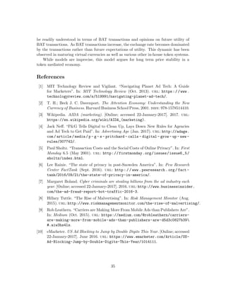 be readily understood in terms of BAT transactions and opinions on future utility of
BAT transactions. As BAT transactions increase, the exchange rate becomes dominated
by the transactions rather than future expectations of utility. This dynamic has been
observed in maturing virtual currencies as well as various other in-house token systems.
While models are imprecise, this model argues for long term price stability in a
token mediated economy.
References
[1] MIT Technology Review and Vigilant. “Navigating Planet Ad Tech: A Guide
for Marketers”. In: MIT Technology Review (Oct. 2013). url: https://www.
technologyreview.com/s/519991/navigating-planet-ad-tech/.
[2] T. H.; Beck J. C. Davenport. The Attention Economy: Understanding the New
Currency of Business. Harvard Business School Press, 2001. isbn: 978-1578514410.
[3] Wikipedia. AIDA (marketing). [Online; accessed 22-January-2017]. 2017. url:
https://en.wikipedia.org/wiki/AIDA_(marketing).
[4] Jack Neff. “P&G Tells Digital to Clean Up, Lays Down New Rules for Agencies
and Ad Tech to Get Paid”. In: Advertising Age (Jan. 2017). url: http://adage.
com/article/media/p- g- s- pritchard- calls- digital- grow- up- new-
rules/307742/.
[5] Paul Sholtz. “Transaction Costs and the Social Costs of Online Privacy”. In: First
Monday 6.5 (May 2001). url: http://firstmonday.org/issues/issue6_5/
sholtz/index.html.
[6] Lee Rainie. “The state of privacy in post-Snowden America”. In: Pew Research
Center FactTank (Sept. 2016). url: http : / / www . pewresearch . org / fact -
tank/2016/09/21/the-state-of-privacy-in-america/.
[7] Margaret Boland. Cyber criminals are stealing billions from the ad industry each
year. [Online; accessed 22-January-2017]. 2016. url: http://www.businessinsider.
com/the-ad-fraud-report-bot-traffic-2016-3.
[8] Hillary Tuttle. “The Rise of Malvertising”. In: Risk Management Monitor (Aug.
2015). url: http://www.riskmanagementmonitor.com/the-rise-of-malvertising/.
[9] Rob Leathern. “Carriers are Making More From Mobile Ads than Publishers Are”.
In: Medium (Oct. 2015). url: https://medium.com/@robleathern/carriers-
are-making-more-from-mobile-ads-than-publishers-are-d5d3c0827b39
#.aiw3hs4ls.
[10] eMarketer. US Ad Blocking to Jump by Double Digits This Year. [Online; accessed
22-January-2017]. June 2016. url: https://www.emarketer.com/Article/US-
Ad-Blocking-Jump-by-Double-Digits-This-Year/1014111.
35
 