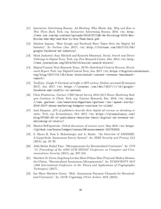 [11] Interactive Advertising Bureau. Ad Blocking: Who Blocks Ads, Why and How to
Win Them Back. Tech. rep. Interactive Advertising Bureau, 2016. url: http:
//www.iab.com/wp-content/uploads/2016/07/IAB-Ad-Blocking-2016-Who-
Blocks-Ads-Why-and-How-to-Win-Them-Back.pdf.
[12] Mathew Ingram. “How Google and Facebook Have Taken Over the Digital Ad
Industry”. In: Fortune (Jan. 2017). url: http://fortune.com/2017/01/04/
google-facebook-ad-industry/.
[13] Mark Jurkowitz Amy Mitchell and Kenneth Olmstead. Social, Search and Direct:
Pathways to Digital News. Tech. rep. Pew Research Center, Mar. 2014. url: http:
//www.journalism.org/2014/03/13/social-search-direct/.
[14] Digital Content Next Research Team. DCNs Distributed Content Revenue Bench-
mark Report. Tech. rep. Digital Content Next, Jan. 2017. url: https://digitalcontentnext.
org/blog/2017/01/25/dcns- distributed- content- revenue- benchmark-
report/.
[15] YouExec. Google & Facebook ad traffic is 90% useless. [Online; accessed 22-January-
2017]. Jan. 2017. url: https : / / youexec . com / dev / 2017 / 1 / 14 / google -
facebook-ads-traffic-is-useless.
[16] Chris Pemberton. Gartner CMO Spend Survey 2016-2017 Shows Marketing Bud-
gets Continue to Climb. Tech. rep. Gartner Research, Dec. 2016. url: https:
/ / www . gartner . com / smarterwithgartner / gartner - cmo - spend - survey -
2016-2017-shows-marketing-budgets-continue-to-climb/.
[17] Jack Simpson. 40% of publishers describe their digital ad revenue as shrinking or
static. Tech. rep. Econsultancy, Oct. 2015. url: https://econsultancy.com/
blog/67028-40-of-publishers-describe-their-digital-ad-revenue-as-
shrinking-or-static/.
[18] Dimitri DeFigueiredo. Github discussion of concave score. May 2016. url: https:
//github.com/brave/ledger/issues/2#issuecomment-221752002.
[19] S. Myers R. Pass S. Hohenberger and A. Shelat. “An Overview of ANONIZE:
A Large-Scale Anonymous Survey System”. In: IEEE Security and Privacy 13.2
(2015), pp. 22–29.
[20] Abhi Shelat Rafael Pass. “Micropayments for Decentralized Currencies”. In: CCS
’15: Proceedings of the 22Nd ACM SIGSAC Conference on Computer and Com-
munications Security (2015), pp. 207–218.
[21] Matthew D. Green Jingcheng Liu Ian Miers Peihan Miao Pratyush Mishra Alessan-
dro Chiesa. “Decentralized Anonymous Micropayments”. In: EUROCRYPT 2017
(36th International Conference on the Theory and Applications of Cryptographic
Techniques) (2017).
[22] Ian Miers Matthew Green. “Bolt: Anonymous Payment Channels for Decentral-
ized Currencies”. In: IACR Cryptology ePrint Archive 2016 (2016).
36
 