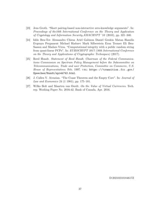 [23] Jens Groth. “Short pairing-based non-interactive zero-knowledge arguments”. In:
Proceedings of the16th International Conference on the Theory and Application
of Cryptology and Information Security,ASIACRYPT ’10 (2010), pp. 321–340.
[24] Iddo Ben-Tov Alessandro Chiesa Ariel Gabizon Daniel Genkin Matan Hamilis
Evgenya Pergament Michael Riabzev Mark Silberstein Eran Tromer Eli Ben-
Sasson and Madars Virza. “Computational integrity with a public random string
from quasi-linear PCPs”. In: EUROCRYPT 2017 (36th International Conference
on the Theory and Applications of Cryptographic Techniques) (2017).
[25] Reed Hundt. Statement of Reed Hundt, Chairman of the Federal Communica-
tions Commission on Spectrum Policy Management before the Subcommittee on
Telecommunications, Trade and user Protection, Committee on Commerce, U.S.
House of Representatives. Feb. 1997. url: https : / / transition . fcc . gov /
Speeches/Hundt/spreh743.html.
[26] J. Callen V. Aivazian. “The Coase Theorem and the Empty Core”. In: Journal of
Law and Economics 24 (1 1981), pp. 175–181.
[27] Wilko Bolt and Maarten van Oordt. On the Value of Virtual Currencies. Tech.
rep. Working Paper No. 2016-42. Bank of Canada, Apr. 2016.
D:20210210184617Z
37
 