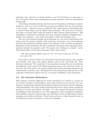 particular item, and then we decide whether to act.”[2] Attention is, in this sense, a
form of scarcity, which raises fundamental economic questions, which we shall address
momentarily.
Advertising, throughout history, has been used as the primary mechanism to capture
Attention, raise it to a level of Interest to incite some Desire that can then translate
it into Action – otherwise known as AIDA.[3] The earliest forms of advertising date
to ancient China, Egypt and the Middle Ages in Europe. The print form of advertis-
ing began to expand widely with the growth of 19th Century printed products. This
marketplace of advertisers, publishers and users remained relatively straightforward –
despite some additions – even as the new media of radio and television arose.
The rise of the Internet brought the development of a new level of advertising tech-
nology with the promise of higher speed and better information, two critical elements
that had the potential to radically improve the efficiency of the attention marketplace.
Somewhat counter-intuitively, the sheer complexity and opacity that organically devel-
oped has brought the opposite result. The system isn’t working as it should. As the
Chief Brand officer of the largest advertiser, P&G, said recently:
“The days of giving digital a pass are over. It’s time to grow up. It’s time
for action.”[4]
Especially in the last decade, the advertising ecosystem has become more complex
and crowded, with many more players taking a piece of the advertising pie, either
directly or indirectly. The complexity of this ecosystem increases the cost in headcount
and difficulty of the tasks for the digital marketing teams on the advertiser’s side. At
the other end of the system, the typical publisher faces both a shrinking market for the
ad-blocker-free attention, and a shrinking slice of the advertising revenue pie due to the
multitude of third party players who act as economic middlemen in the transaction.
2.2 The Attention Marketplace:
Sales planners currently budgeting for brand advertising are required to account for
an excessive number of intermediaries that stand between the ad and the end user.
Agencies, trading desks, demand side platforms, desktop and mobile network exchanges,
yield optimization, rich media vendors and partnered services often consume significant
portions of creative and delivery ad budget. It is also common for agencies in charge
of packaging brand campaigns to use data aggregators, data management platforms,
data suppliers, analytics, measurement and verification services to fight fraud, enhance
targeting, and confirm attribution. These factors add up to a high transaction cost on
the efficient provision of attention to brand ad campaigns.
4
 