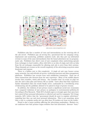 Publishers also face a number of costs and intermediaries on the receiving side of
the ads served. Publishers pay ad serving fees, operational fees for campaign setup,
deployment and monitoring, publisher analytics tools; also they give up substantial
revenue to some of the same intermediaries that the brand advertisers use via program-
matic ads. Publishers face direct costs of user complaints when malvertising spreads
from exchanges to loyal readers, often with little or no idea of origin and with no help
from the ad exchanges responsible for allowing such ads to serve from their systems.
These diminish net revenue as the overall complexity of the advertising ecosystem raises
headcount and expense.
There is a hidden cost to this complexity. A single ad unit may bounce across
many networks, buy and sell-side ad servers, verification partners and data management
platforms. Publishers lose revenue from each middleman transaction. Each one of
these transactions also detracts from the user experience. Many of the middle players
involve data transfers, which add latency. Any transfers done via script on page eat
into the user’s data plan and battery life on mobile. Users often find their experience
further diminished when the results finally arrive, confounded by a bewildering array
of distracting ads the publisher allowed to be placed in hope of greater revenue.
In addition, the violation of user privacy exacts a significant social cost; economists
have compared violations of user privacy as analogous to environmental pollution.[5]
According to Pew Research, “Fully 91% of adults agree or strongly agree that users have
lost control of how personal information is collected and used by companies.”[6] A large
majority, 64%, believe that the “government should do more to regulate advertisers”
regarding how they use and store personal information. This is not surprising, given
that a visit to a popular media site can often have 70 trackers set loose on the reader.
Fraud is also a major problem afflicting the advertising marketplace. Hackers cre-
ate malicious bots that produce bogus websites that fool advertisers. Internet “bots,”
5
 