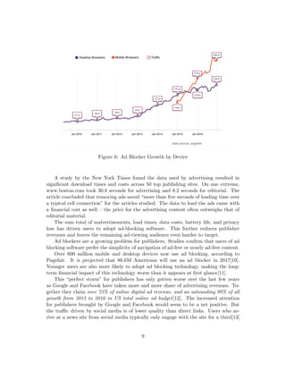 Figure 6: Ad Blocker Growth by Device
A study by the New York Times found the data used by advertising resulted in
significant download times and costs across 50 top publishing sites. On one extreme,
www.boston.com took 30.8 seconds for advertising and 8.2 seconds for editorial. The
article concluded that removing ads saved “more than five seconds of loading time over
a typical cell connection” for the articles studied. The data to load the ads came with
a financial cost as well – the price for the advertising content often outweighs that of
editorial material.
The sum total of malvertisements, load times, data costs, battery life, and privacy
loss has driven users to adopt ad-blocking software. This further reduces publisher
revenues and leaves the remaining ad-viewing audience even harder to target.
Ad blockers are a growing problem for publishers. Studies confirm that users of ad
blocking software prefer the simplicity of navigation of ad-free or nearly ad-free content.
Over 600 million mobile and desktop devices now use ad blocking, according to
Pagefair. It is projected that 86.6M Americans will use an ad blocker in 2017[10].
Younger users are also more likely to adopt ad blocking technology, making the long-
term financial impact of this technology worse than it appears at first glance[11].
This “perfect storm” for publishers has only gotten worse over the last few years
as Google and Facebook have taken more and more share of advertising revenues. To-
gether they claim over 73% of online digital ad revenue, and an astounding 99% of all
growth from 2015 to 2016 in US total online ad budget[12]. The increased attention
for publishers brought by Google and Facebook would seem to be a net positive. But
the traffic driven by social media is of lower quality than direct links. Users who ar-
rive at a news site from social media typically only engage with the site for a third[13]
9
 
