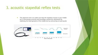 3. acoustic stapedial reflex tests
 This objective test is to make sure that the stapedius muscle in your middle
ear is functioning correctly and providing a protective mechanism by
stablising the hearing bones of the middle ear by contracting to loud sounds
 