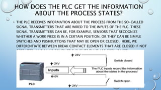 HOW DOES THE PLC GET THE INFORMATION
ABOUT THE PROCESS STATES?
• THE PLC RECEIVES INFORMATION ABOUT THE PROCESS FROM THE SO-CALLED
SIGNAL TRANSMITTERS THAT ARE WIRED TO THE INPUTS OF THE PLC. THESE
SIGNAL TRANSMITTERS CAN BE, FOR EXAMPLE, SENSORS THAT RECOGNIZE
WHETHER A WORK PIECE IS IN A CERTAIN POSITION, OR THEY CAN BE SIMPLE
SWITCHES AND PUSHBUTTONS THAT MAY BE OPEN OR CLOSED. HERE, WE
DIFFERENTIATE BETWEEN BREAK CONTACT ELEMENTS THAT ARE CLOSED IF NOT
OPERATED, AND MAKE CONTACT ELEMENTS THAT ARE OPEN IF NOT
ACTIVATED.
 