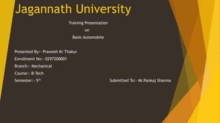 Training Presentation
on
Basic Automobile
Presented By:- Prawesh Kr Thakur
Enrollment No:- 0297200001
Branch:- Mechanical
Course:- B-Tech
Semester:- 5th Submitted To:- Mr.Pankaj Sharma
Jagannath University
 
