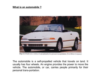 What is an automobile ?
The automobile is a self-propelled vehicle that travels on land. It
usually has four wheels. An engine provides the power to move the
vehicle. The automobile, or car, carries people primarily for their
personal trans-portation.
 