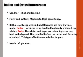 Delhindra/chefqtrainer.blogspot.com
Italian and Swiss Buttercream  
 Used for: Filling and Frosting
 Fluffy and buttery. Medium to thick consistency.
 Both use only egg whites, but differences are how they are
made. Italian: Hot sugar syrup is added to already whipped egg
whites. Swiss: The whites and sugar are mixed together over
heat and whipped. Then, cooled before the butter and flavoring
are added. This type of buttercream is the simplest.
 Needs refrigeration
 