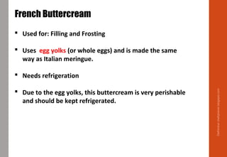 Delhindra/chefqtrainer.blogspot.com
French Buttercream
 Used for: Filling and Frosting
 Uses egg yolks (or whole eggs) and is made the same
way as Italian meringue.
 Needs refrigeration
 Due to the egg yolks, this buttercream is very perishable
and should be kept refrigerated.
 