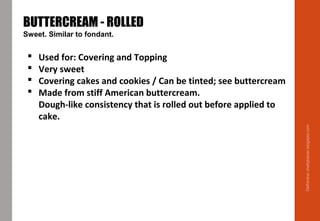 Delhindra/chefqtrainer.blogspot.com
BUTTERCREAM - ROLLED
Sweet. Similar to fondant.
 Used for: Covering and Topping
 Very sweet
 Covering cakes and cookies / Can be tinted; see buttercream
 Made from stiff American buttercream.
Dough-like consistency that is rolled out before applied to
cake.
 