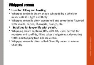Delhindra/chefqtrainer.blogspot.com
 Used for: Filling and Frosting
 Whipped cream is cream that is whipped by a whisk or
mixer until it is light and fluffy.
 Whipped cream is often sweetened and sometimes flavored
with vanilla, coffee, chocolate, orange, etc.
 Stabilized for longer life with gelatin.
 Whipping cream contains 30%- 40% fat. Uses: Perfect for
mousses and soufflés, filling cakes and gateaux, decorating
trifles and topping fruit and ice cream.
 Whipped cream is often called Chantilly cream or crème
Chantilly
Whipped cream
 