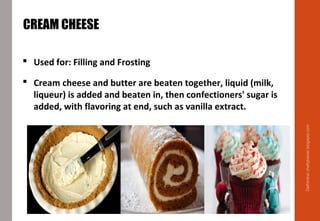 Delhindra/chefqtrainer.blogspot.com
CREAM CHEESE
 Used for: Filling and Frosting
 Cream cheese and butter are beaten together, liquid (milk,
liqueur) is added and beaten in, then confectioners' sugar is
added, with flavoring at end, such as vanilla extract.
 