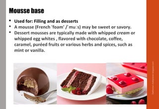 Delhindra/chefqtrainer.blogspot.com
Mousse base
 Used for: Filling and as desserts
 A mousse (French 'foam' / mu s)ˈ ː may be sweet or savory.
 Dessert mousses are typically made with whipped cream or
whipped egg whites , flavored with chocolate, coffee,
caramel, puréed fruits or various herbs and spices, such as
mint or vanilla.
 