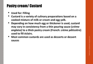 Delhindra/chefqtrainer.blogspot.com
Pastry cream/ Custard
 Used for: Filling
 Custard is a variety of culinary preparations based on a
cooked mixture of milk or cream and egg yolk.
 Depending on how much egg or thickener is used, custard
may vary in consistency from a thin pouring sauce (crème
anglaise) to a thick pastry cream (French: crème pâtissière)
used to fill éclairs.
 Most common custards are used as desserts or dessert
sauces
 