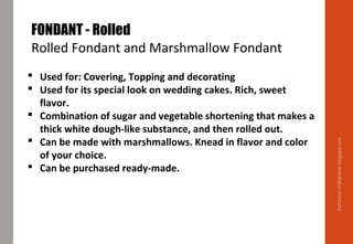 Delhindra/chefqtrainer.blogspot.com
FONDANT - Rolled
Rolled Fondant and Marshmallow Fondant
 Used for: Covering, Topping and decorating
 Used for its special look on wedding cakes. Rich, sweet
flavor.
 Combination of sugar and vegetable shortening that makes a
thick white dough-like substance, and then rolled out.
 Can be made with marshmallows. Knead in flavor and color
of your choice.
 Can be purchased ready-made.
 