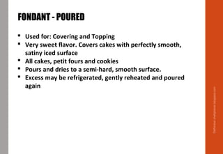 Delhindra/chefqtrainer.blogspot.com
 Used for: Covering and Topping
 Very sweet flavor. Covers cakes with perfectly smooth,
satiny iced surface
 All cakes, petit fours and cookies
 Pours and dries to a semi-hard, smooth surface.
 Excess may be refrigerated, gently reheated and poured
again
FONDANT - POURED
 