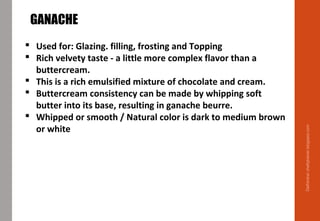Delhindra/chefqtrainer.blogspot.com
GANACHE
 Used for: Glazing. filling, frosting and Topping
 Rich velvety taste - a little more complex flavor than a
buttercream.
 This is a rich emulsified mixture of chocolate and cream.
 Buttercream consistency can be made by whipping soft
butter into its base, resulting in ganache beurre.
 Whipped or smooth / Natural color is dark to medium brown
or white
 