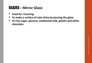 Delhindra/chefqtrainer.blogspot.com
GLAZES – Mirror Glaze
 Used for: Covering
 To make a surface of cake shiny by pouring the glaze
 It’s has sugar, glucose, condensed milk, gelatin and white
chocolate.
 