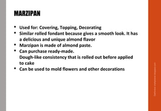 Delhindra/chefqtrainer.blogspot.com
MARZIPAN
 Used for: Covering, Topping, Decorating
 Similar rolled fondant because gives a smooth look. It has
a delicious and unique almond flavor
 Marzipan is made of almond paste.
 Can purchase ready-made.
Dough-like consistency that is rolled out before applied
to cake
 Can be used to mold flowers and other decorations
 