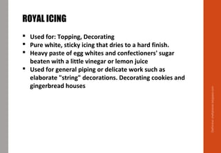 Delhindra/chefqtrainer.blogspot.com
ROYAL ICING
 Used for: Topping, Decorating
 Pure white, sticky icing that dries to a hard finish.
 Heavy paste of egg whites and confectioners' sugar
beaten with a little vinegar or lemon juice
 Used for general piping or delicate work such as
elaborate "string" decorations. Decorating cookies and
gingerbread houses
 