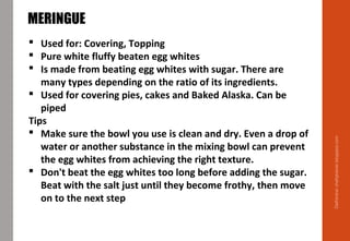 Delhindra/chefqtrainer.blogspot.com
MERINGUE
 Used for: Covering, Topping
 Pure white fluffy beaten egg whites
 Is made from beating egg whites with sugar. There are
many types depending on the ratio of its ingredients.
 Used for covering pies, cakes and Baked Alaska. Can be
piped
Tips
 Make sure the bowl you use is clean and dry. Even a drop of
water or another substance in the mixing bowl can prevent
the egg whites from achieving the right texture.
 Don't beat the egg whites too long before adding the sugar.
Beat with the salt just until they become frothy, then move
on to the next step
 
