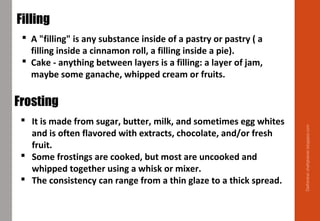 Delhindra/chefqtrainer.blogspot.com
 A "filling" is any substance inside of a pastry or pastry ( a
filling inside a cinnamon roll, a filling inside a pie).
 Cake - anything between layers is a filling: a layer of jam,
maybe some ganache, whipped cream or fruits.
Filling
 It is made from sugar, butter, milk, and sometimes egg whites
and is often flavored with extracts, chocolate, and/or fresh
fruit.
 Some frostings are cooked, but most are uncooked and
whipped together using a whisk or mixer.
 The consistency can range from a thin glaze to a thick spread.
Frosting
 