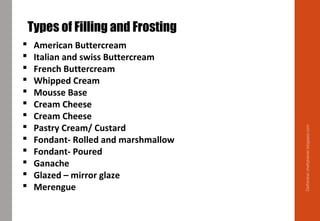 Delhindra/chefqtrainer.blogspot.com
Types of Filling and Frosting
 American Buttercream
 Italian and swiss Buttercream
 French Buttercream
 Whipped Cream
 Mousse Base
 Cream Cheese
 Cream Cheese
 Pastry Cream/ Custard
 Fondant- Rolled and marshmallow
 Fondant- Poured
 Ganache
 Glazed – mirror glaze
 Merengue
 
