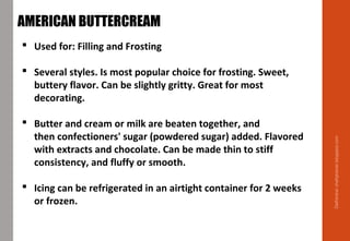 Delhindra/chefqtrainer.blogspot.com
AMERICAN BUTTERCREAM
 Used for: Filling and Frosting
 Several styles. Is most popular choice for frosting. Sweet,
buttery flavor. Can be slightly gritty. Great for most
decorating.
 Butter and cream or milk are beaten together, and
then confectioners' sugar (powdered sugar) added. Flavored
with extracts and chocolate. Can be made thin to stiff
consistency, and fluffy or smooth.
 Icing can be refrigerated in an airtight container for 2 weeks
or frozen.
 