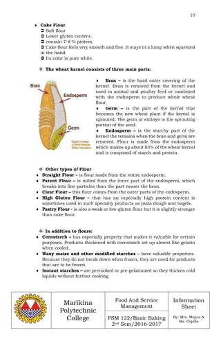10
Marikina
Polytechnic
College
Food And Service
Management
FSM 122/Basic Baking
2nd Sem/2016-2017
Information
Sheet
By: Mrs. Mojica &
Ms. Orpilla
 Cake Flour
 Soft flour
 Lower gluten content.
 contain 7-8 % protein.
 Cake flour feels very smooth and fine. It stays in a lump when squeezed
in the hand.
 Its color is pure white.
 The wheat kernel consists of three main parts:
 Bran – is the hard outer covering of the
kernel. Bran is removed from the kernel and
used in animal and poultry feed or combined
with the endosperm to produce whole wheat
flour.
 Germ – is the part of the kernel that
becomes the new wheat plant if the kernel is
sprouted. The germ or embryo is the sprouting
portion of the seed.
 Endosperm – is the starchy part of the
kernel the remains when the bran and germ are
removed. Flour is made from the endosperm
which makes up about 83% of the wheat kernel
and is composed of starch and protein.
 Other types of Flour
 Straight Flour – is flour made from the entire endosperm.
 Patent Flour – is milled from the inner part of the endosperm, which
breaks into fine particles than the part nearer the bran.
 Clear Flour – this flour comes from the outer parts of the endosperm.
 High Gluten Flour – that has an especially high protein content is
sometimes used in such specialty products as pizza dough and bagels.
 Pastry Flour - is also a weak or low-gluten flour but it is slightly stronger
than cake flour.
 In addition to flours:
 Cornstarch – has especially property that makes it valuable for certain
purposes. Products thickened with cornstarch set up almost like gelatin
when cooled.
 Waxy maize and other modified starches – have valuable properties.
Because they do not break down when frozen, they are used for products
that are to be frozen.
 Instant starches – are precooked or pre-gelatinized so they thicken cold
liquids without further cooking.
 