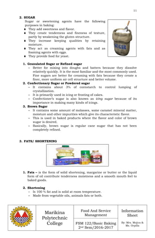 11
Marikina
Polytechnic
College
Food And Service
Management
FSM 122/Basic Baking
2nd Sem/2016-2017
Information
Sheet
By: Mrs. Mojica &
Ms. Orpilla
2. SUGAR
Sugar or sweetening agents have the following
purposes in baking:
 They add sweetness and flavor.
 They create tenderness and fineness of texture,
partly by weakening the gluten structure.
 They increase keeping qualities by retaining
moisture.
 They act as creaming agents with fats and as
foaming agents with eggs.
 They provide food for yeast.
1. Granulated Sugar or Refined sugar
– Better for mixing into doughs and batters because they dissolve
relatively quickly. It is the most familiar and the most commonly used.
Fine sugars are better for creaming with fats because they create a
finer, more uniform air cell structure and better volume.
2. Confectionary Sugar or Powdered sugar
– It contains about 3% of cornstarch to control lumping of
crystallization.
– It is primarily used in icing or frosting of cakes.
– Confectioner’s sugar is also known as icing sugar because of its
importance in making many kinds of icings.
3. Brown Sugar
– It contains some amount of molasses, some caramel mineral matter,
moisture and other impurities which give its characteristic flavor.
– This is used in baked products where the flavor and color of brown
sugar is desired.
– Basically, brown sugar is regular cane sugar that has not been
completely refined.
3. FATS/ SHORTENING
1. Fats – is the form of solid shortening, margarine or butter or the liquid
form of oil contribute tenderness moistness and a smooth mouth feel to
baked goods.
2. Shortening
– Is 100 % fat and is solid at room temperature.
– Made from vegetable oils, animals fats or both.
 