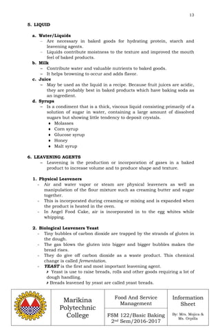 13
Marikina
Polytechnic
College
Food And Service
Management
FSM 122/Basic Baking
2nd Sem/2016-2017
Information
Sheet
By: Mrs. Mojica &
Ms. Orpilla
5. LIQUID
a. Water/Liquids
– Are necessary in baked goods for hydrating protein, starch and
leavening agents.
– Liquids contribute moistness to the texture and improved the mouth
feel of baked products.
b. Milk
– Contribute water and valuable nutrients to baked goods.
– It helps browning to occur and adds flavor.
c. Juice
– May be used as the liquid in a recipe. Because fruit juices are acidic,
they are probably best in baked products which have baking soda as
an ingredient.
d. Syrups
– Is a condiment that is a thick, viscous liquid consisting primarily of a
solution of sugar in water, containing a large amount of dissolved
sugars but showing little tendency to deposit crystals.
 Molasses
 Corn syrup
 Glucose syrup
 Honey
 Malt syrup
6. LEAVENING AGENTS
– Leavening is the production or incorporation of gases in a baked
product to increase volume and to produce shape and texture.
1. Physical Leaveners
- Air and water vapor or steam are physical leaveners as well as
manipulation of the flour mixture such as creaming butter and sugar
together.
- This is incorporated during creaming or mixing and is expanded when
the product is heated in the oven.
- In Angel Food Cake, air is incorporated in to the egg whites while
whipping.
2. Biological Leaveners Yeast
- Tiny bubbles of carbon dioxide are trapped by the strands of gluten in
the dough.
- The gas blows the gluten into bigger and bigger bubbles makes the
bread rises.
- They do give off carbon dioxide as a waste product. This chemical
change is called fermentation.
- YEAST is the first and most important leavening agent.
 Yeast is use to raise breads, rolls and other goods requiring a lot of
dough handling.
 Breads leavened by yeast are called yeast breads.
 