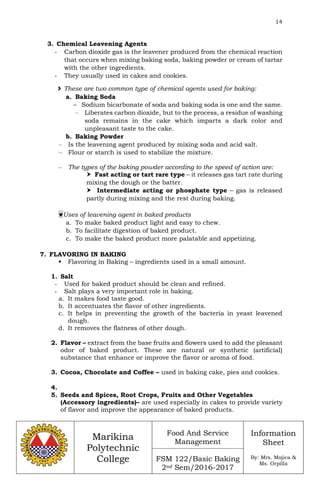 14
Marikina
Polytechnic
College
Food And Service
Management
FSM 122/Basic Baking
2nd Sem/2016-2017
Information
Sheet
By: Mrs. Mojica &
Ms. Orpilla
3. Chemical Leavening Agents
- Carbon dioxide gas is the leavener produced from the chemical reaction
that occurs when mixing baking soda, baking powder or cream of tartar
with the other ingredients.
- They usually used in cakes and cookies.
 These are two common type of chemical agents used for baking:
a. Baking Soda
– Sodium bicarbonate of soda and baking soda is one and the same.
– Liberates carbon dioxide, but to the process, a residue of washing
soda remains in the cake which imparts a dark color and
unpleasant taste to the cake.
b. Baking Powder
– Is the leavening agent produced by mixing soda and acid salt.
– Flour or starch is used to stabilize the mixture.
– The types of the baking powder according to the speed of action are:
 Fast acting or tart rare type – it releases gas tart rate during
mixing the dough or the batter.
 Intermediate acting or phosphate type – gas is released
partly during mixing and the rest during baking.
Uses of leavening agent in baked products
a. To make baked product light and easy to chew.
b. To facilitate digestion of baked product.
c. To make the baked product more palatable and appetizing.
7. FLAVORING IN BAKING
 Flavoring in Baking – ingredients used in a small amount.
1. Salt
- Used for baked product should be clean and refined.
- Salt plays a very important role in baking.
a. It makes food taste good.
b. It accentuates the flavor of other ingredients.
c. It helps in preventing the growth of the bacteria in yeast leavened
dough.
d. It removes the flatness of other dough.
2. Flavor – extract from the base fruits and flowers used to add the pleasant
odor of baked product. These are natural or synthetic (artificial)
substance that enhance or improve the flavor or aroma of food.
3. Cocoa, Chocolate and Coffee – used in baking cake, pies and cookies.
4.
5. Seeds and Spices, Root Crops, Fruits and Other Vegetables
(Accessory ingredients)– are used especially in cakes to provide variety
of flavor and improve the appearance of baked products.
 