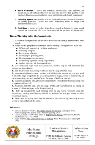 15
Marikina
Polytechnic
College
Food And Service
Management
FSM 122/Basic Baking
2nd Sem/2016-2017
Information
Sheet
By: Mrs. Mojica &
Ms. Orpilla
6. Food Additives – these are chemical substances that prevent the
development of certain off-flavors in food and improve the quality of the
product. Example: antioxidants, mold inhibitors and dough improvers.
7. Coloring Agents – natural or synthetic colors improve or modify the color
of bakery products. These are most commonly used in icings and
ornaments for cakes.
8. Additives – these are other ingredients used in baking in very small
quantities but whose effects on the quality of the product are important.
Tips of Working with the Ingredients
1. Assemble all ingredients and utensil needed and arrange them within easy
reach.
2. Work on the preparation activities before mixing the ingredients such as:
a. Sifting and measuring the flour and sugar.
b. Greasing the pan.
c. Pre-heating of oven.
d. Chopping or grinding nuts.
e. Melting cocoa or chocolate.
f. Combining together all dry ingredients.
g. Adding together all dry ingredients.
3. Use standard cups and measurements. Coffee cup is not standard for
measuring ingredients.
4. Sift flour before measuring it. Do not tap the cup of sifted flour
5. In measuring brown sugar, packed it firmly into the measuring cup and level
it with the edge of spatula. In measuring refined sugar, heap to overflowing in
the measuring cup and level off with the edge of knife or spatula.
6. In measuring fats, bring to room temperature. Press firmly to measuring cup
or spoon and level off.
7. Make it a habit to trim, peel or scrape fruits and vegetables for pie filling on
a piece of old newspaper to facilitate cleaning.
8. Tidy up equipment’s and cooking area as you work. Utensils used for
measuring, mixing and baking should be washed up and put away in their
respective places.
9. Test cake by lightly touching the center of the cake or by inserting a cake
tester in the middle of the cake.
References:
 Corazon Barateta-Prades, Bread and Pastry Production. Barangka Drive,
Mandaluyong City. Books Atbp. Publishing Corp. 2015
 Lazaro, Amor S. and Carińo, Celia E. Experiences Baking. Intramuros, Manila.
Mindshapers Co., Inc. 2009
 Maya Kitchen, The Complete Guide to Baking, Anvil Publishing Inc. Copyright
1991
 