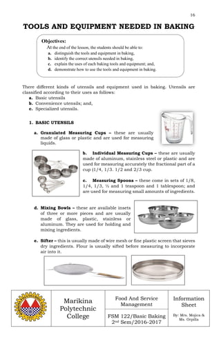 16
Marikina
Polytechnic
College
Food And Service
Management
FSM 122/Basic Baking
2nd Sem/2016-2017
Information
Sheet
By: Mrs. Mojica &
Ms. Orpilla
TOOLS AND EQUIPMENT NEEDED IN BAKING
There different kinds of utensils and equipment used in baking. Utensils are
classified according to their uses as follows:
a. Basic utensils
b. Convenience utensils; and,
c. Specialized utensils.
1. BASIC UTENSILS
a. Granulated Measuring Cups – these are usually
made of glass or plastic and are used for measuring
liquids.
b. Individual Measuring Cups – these are usually
made of aluminum, stainless steel or plastic and are
used for measuring accurately the fractional part of a
cup (1/4, 1/3. 1/2 and 2/3 cup.
c. Measuring Spoons – these come in sets of 1/8,
1/4, 1/3, ½ and 1 teaspoon and 1 tablespoon; and
are used for measuring small amounts of ingredients.
d. Mixing Bowls – these are available insets
of three or more pieces and are usually
made of glass, plastic, stainless or
aluminum. They are used for holding and
mixing ingredients.
e. Sifter – this is usually made of wire mesh or fine plastic screen that sieves
dry ingredients. Flour is usually sifted before measuring to incorporate
air into it.
Objectives:
At the end of the lesson, the students should be able to:
a. distinguish the tools and equipment in baking,
b. identify the correct utensils needed in baking,
c. explain the uses of each baking tools and equipment; and,
d. demonstrate how to use the tools and equipment in baking.
 
