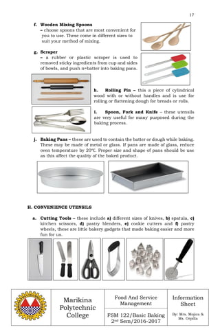 17
Marikina
Polytechnic
College
Food And Service
Management
FSM 122/Basic Baking
2nd Sem/2016-2017
Information
Sheet
By: Mrs. Mojica &
Ms. Orpilla
f. Wooden Mixing Spoons
– choose spoons that are most convenient for
you to use. These come in different sizes to
suit your method of mixing.
g. Scraper
– a rubber or plastic scraper is used to
removed sticky ingredients from cup and sides
of bowls, and push n=batter into baking pans.
h. Rolling Pin – this a piece of cylindrical
wood with or without handles and is use for
rolling or flattening dough for breads or rolls.
i. Spoon, Fork and Knife – these utensils
are very useful for many purposed during the
baking process.
j. Baking Pans – these are used to contain the batter or dough while baking.
These may be made of metal or glass. If pans are made of glass, reduce
oven temperature by 20℃. Proper size and shape of pans should be use
as this affect the quality of the baked product.
H. CONVENIENCE UTENSILS
a. Cutting Tools – these include a) different sizes of knives, b) spatula, c)
kitchen scissors, d) pastry blenders, e) cookie cutters and f) pastry
wheels, these are little bakery gadgets that made baking easier and more
fun for us.
 