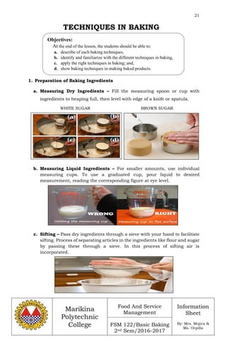 21
Marikina
Polytechnic
College
Food And Service
Management
FSM 122/Basic Baking
2nd Sem/2016-2017
Information
Sheet
By: Mrs. Mojica &
Ms. Orpilla
TECHNIQUES IN BAKING
1. Preparation of Baking Ingredients
a. Measuring Dry Ingredients – Fill the measuring spoon or cup with
ingredients to heaping full, then level with edge of a knife or spatula.
b. Measuring Liquid Ingredients – For smaller amounts, use individual
measuring cups. To use a graduated cup, pour liquid to desired
measurement, reading the corresponding figure at eye level.
c. Sifting – Pass dry ingredients through a sieve with your hand to facilitate
sifting. Process of separating articles in the ingredients like flour and sugar
by passing these through a sieve. In this process of sifting air is
incorporated.
Objectives:
At the end of the lesson, the students should be able to:
a. describe of each baking techniques,
b. identify and familiarize with the different techniques in baking,
c. apply the right techniques in baking; and,
d. show baking techniques in making baked products.
WHITE SUGAR BROWN SUGAR
 