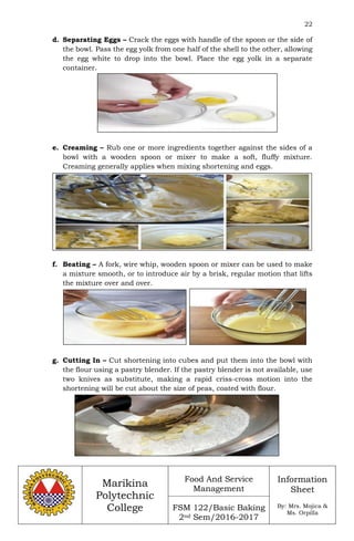 22
Marikina
Polytechnic
College
Food And Service
Management
FSM 122/Basic Baking
2nd Sem/2016-2017
Information
Sheet
By: Mrs. Mojica &
Ms. Orpilla
d. Separating Eggs – Crack the eggs with handle of the spoon or the side of
the bowl. Pass the egg yolk from one half of the shell to the other, allowing
the egg white to drop into the bowl. Place the egg yolk in a separate
container.
e. Creaming – Rub one or more ingredients together against the sides of a
bowl with a wooden spoon or mixer to make a soft, fluffy mixture.
Creaming generally applies when mixing shortening and eggs.
f. Beating – A fork, wire whip, wooden spoon or mixer can be used to make
a mixture smooth, or to introduce air by a brisk, regular motion that lifts
the mixture over and over.
g. Cutting In – Cut shortening into cubes and put them into the bowl with
the flour using a pastry blender. If the pastry blender is not available, use
two knives as substitute, making a rapid criss-cross motion into the
shortening will be cut about the size of peas, coated with flour.
 