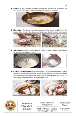 23
Marikina
Polytechnic
College
Food And Service
Management
FSM 122/Basic Baking
2nd Sem/2016-2017
Information
Sheet
By: Mrs. Mojica &
Ms. Orpilla
h. Folding – This involves delicately mixing two ingredients, as beaten egg
whites and flour, using a wooden spoon or mixer, or by hand.
i. Kneading – Work and press the dough with the palms and heels of the
hands. This involves the gluten and makes the dough smooth and elastic.
j. Whipping – Introduce air into eggs or cream to make them thick and fluffy
by using a wire whip or mixer.
k. Cutting and Folding – Combine ingredients by using two motions: cutting
vertically through the mixture and turning over by sliding the wooden
spoon or rubber scraper across the bottom of the bowl with each turn, e.g.
combining cake batter with whipped egg whites.
 