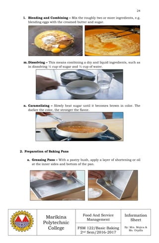 24
Marikina
Polytechnic
College
Food And Service
Management
FSM 122/Basic Baking
2nd Sem/2016-2017
Information
Sheet
By: Mrs. Mojica &
Ms. Orpilla
l. Blending and Combining – Mix the roughly two or more ingredients, e.g.
blending eggs with the creamed butter and sugar.
m. Dissolving – This means combining a dry and liquid ingredients, such as
in dissolving ¼ cup of sugar and ½ cup of water.
n. Caramelizing – Slowly heat sugar until it becomes brown in color. The
darker the color, the stronger the flavor.
2. Preparation of Baking Pans
a. Greasing Pans – With a pastry bush, apply a layer of shortening or oil
at the inner sides and bottom of the pan.
 