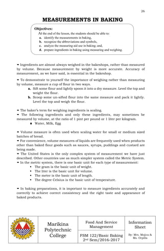26
Marikina
Polytechnic
College
Food And Service
Management
FSM 122/Basic Baking
2nd Sem/2016-2017
Information
Sheet
By: Mrs. Mojica &
Ms. Orpilla
MEASUREMENTS IN BAKING
 Ingredients are almost always weighed in the bakeshops, rather than measured
by volume. Because measurement by weight is more accurate. Accuracy of
measurement, as we have said, is essential in the bakeshop.
 To demonstrate to yourself the importance of weighing rather than measuring
by volume, measure a cup of flour in two ways.
a. Sift some flour and lightly spoon it into a dry measure. Level the top and
weight the flour.
b. Scoop some un-sifted flour into the same measure and pack it lightly.
Level the top and weigh the flour.
 The baker’s term for weighing ingredients is scaling.
 The following ingredients and only these ingredients, may sometimes be
measured by volume, at the ratio of 1 pint per pound or 1 liter per kilogram.
 Water, Milk, Egg
 Volume measure is often used when scaling water for small or medium sized
batches of bread.
 For convenience, volume measures of liquids are frequently used when products
other than baked flour goods such as sauces, syrups, puddings and custard are
being made.
 The United States is the only complex system of measurement we have just
described. Other countries use as much simpler system called the Metric System.
 In the metric system, there is one basic unit for each type of measurement:
 The gram is the basic unit of weight.
 The liter is the basic unit for volume.
 The meter is the basic unit of length.
 The degree Celsius is the basic unit of temperature.
 In baking preparations, it is important to measure ingredients accurately and
correctly to achieve correct consistency and the right taste and appearance of
baked products.
Objectives:
At the end of the lesson, the students should be able to:
a. identify the measurements in baking,
b. recognize the abbreviations and symbols,
c. analyze the measuring aid use in baking; and,
d. prepare ingredients in baking using measuring and weighing.
 