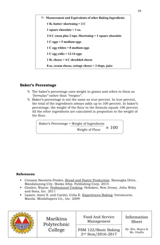 28
Marikina
Polytechnic
College
Food And Service
Management
FSM 122/Basic Baking
2nd Sem/2016-2017
Information
Sheet
By: Mrs. Mojica &
Ms. Orpilla
Baker’s Percentage
 The baker’s percentage uses weight in grams and refers to them as
“formulas” rather than “recipes”.
 Baker’s percentage is not the same as true percent. In true percent,
the total of the ingredients always adds up to 100 percent. In baker’s
percentage, the weight of the flour in the formula equals 100 percent.
All the other ingredients are calculated in proportion to the weight of
the flour.
References:
 Corazon Barateta-Prades, Bread and Pastry Production. Barangka Drive,
Mandaluyong City. Books Atbp. Publishing Corp. 2015
 Gisslen, Wayne. Professional Cooking. Hoboken, New Jersey. John Wiley
and Sons, Inc. 2011
 Lazaro, Amor S. and Carińo, Celia E. Experiences Baking. Intramuros,
Manila. Mindshapers Co., Inc. 2009
 Measurement and Equivalents of other Baking Ingredients
1 lb. butter/ shortening = 2 C
1 square chocolate = 1 oz.
1/4 C cocoa plus 2 tsps. Shortening = 1 square chocolate
1 C eggs = 5 medium eggs
1 C egg whites = 8 medium eggs
1 C egg yolks = 12-14 eggs
1 lb. cheese = 4 C shredded cheese
8 oz. cream cheese, cottage cheese = 3 tbsps. juice
Baker’s Percentage = Weight of Ingredients
Weight of Flour
× 100
 
