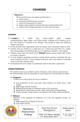 29
Marikina
Polytechnic
College
Food And Service
Management
FSM 122/Basic Baking
2nd Sem/2016-2017
Information
Sheet
By: Mrs. Mojica &
Ms. Orpilla
COOKIES
COOKIES
 A cookie is a small, flat, sweet, baked good, usually
containing flour, eggs, sugar, and either butter, cooking oil or another oil or
fat. This mixture is referred to as “dough”. The dough is made into different
shapes and sizes.
 It may include other ingredients such as raisins, oats, chocolate chips or nuts.
 Cookies that are baked as a solid layer on a sheet pan and then cut, rather
than being baked as individual pieces, are called bar cookies or tray bakes.
 Cookies come from the Dutch word “Koekje” which means small cake serves
as snack or dessert.
 In most English speaking countries outside North America including UK, the
most common word for a crisp cookies is Biscuit. The term cookie is normally
used to describe chewier ones.
 In Scotland the term cookie is sometimes used to describe a plain bun.
CHARACTERISTICS
 Cookies come in an infinite variety of shapes, sizes, flavors and textures.
 Characteristic that are desirable in some types are not desirable in others.
 Crispness
- Cookies are crisp if they are low in moisture.
1. Low proportion in the mix most crisp cookies are made from a stiff
dough.
2. High sugar and fat content.
3. Baking long enough to evaporate most of the moisture.
4. Small size or thin shape, so the cookie dries faster during baking.
5. Proper storage. Crisp cookies can become soft if they absorb moisture.
 Softness
- Softness is the opposite of crispness, so it has the opposite causes, as
follows;
1. High proportion of liquid in the mix.
2. Low sugar and fat.
Objectives:
At the end of the lesson, the students should be able to:
a. define Cookies,
b. enumerate the different types of cookies,
c. classify the characteristic of cookies,
d. prepare cookie doughs by using the three basic mixing methods; and,
e. enhance the knowledge about nature of cookie faults and causes.
 