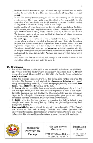 3
Marikina
Polytechnic
College
Food And Service
Management
FSM 122/Basic Baking
2nd Sem/2016-2017
Information
Sheet
By: Mrs. Mojica &
Ms. Orpilla
 Offered his bread to his to his royal masters. The royal masters like his bread
and so he stayed in the job. That was the accidental birth of the leavened
bread.
 In the 17th century the leavening process was scientifically studied through
a microscope. The yeast cells were identified to be responsible for the
formation of air bubbles in the dough causing it to rise. The heat during
baking further causes the rising action in the dough.
 As the quality of bread improved, so did the milling and baking facilities.
Open earthen jars took the place on the flat stones. These were later replaced
by a beehive oven made of adobe or bricks used by the Greeks in 600 B.C.
The Romans came up with a more sophisticated and much bigger oven made
of thicker adobe and bricks.
 The milling process, on the other hand, started with the use of hollowed-out
stones where grains is pounded with a round stone. Later the Egyptians
shaped this stones where grain is pounded with a round stone. Later the
Egyptians shaped this stones into a bigger mortar and pestle like structure.
 The Greeks in 600 B.C. invented the hourglass, a device composed of a bin
or hopper where grain was poured and two stones moved against each other
and ground the grain into powder. Animals and man provided the power to
move it.
 The Romans in 100 B.C also used the hourglass but instead of animals and
men, they utilized wind and water to move it.
The First Bakers
 Baking has become a major part of the household activities to supply bread.
The Greeks were the master bakers of antiquity, with more than 70 different
recipes for bread. Between 300 and 200 B.C., the Greeks began established
public bakeries.
 When the Romans conquered Greece, the conquerors further improved the
industry. The Romans turned baking into a large-scale industry and passed
many laws regarding the quality of bread. Poor people generally ate coarse, dark
bread. Fine, white bread was only for the rich.
 In Europe, during the middle Ages, white bread was also bread of the rich and
the privileged. Often, dark rye bread was the staple food of most of the people.
 Later the Crusader was able to drive the Moslems back to Asia and commerce
began to flourish again. Farmers were encouraged to grow grains and baking
become in honored profession. Baker’s guilds were recognized.
 In 1604, when the English migrated to America, the baking industry was
brought with them the art of baking. Baking was flourishing industry, both
Europe and the U.S.A.
 Commercial bakers were already in operation as early as the 1600s. Toward
the middle of the 19th Century, facilities and baked products saw
improvements bigger and more efficient ovens were built. Products like breads,
cakes, pies, biscuits, cookies and crackers become commercially available.
 