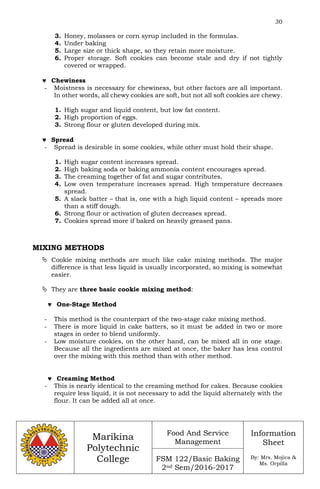 30
Marikina
Polytechnic
College
Food And Service
Management
FSM 122/Basic Baking
2nd Sem/2016-2017
Information
Sheet
By: Mrs. Mojica &
Ms. Orpilla
3. Honey, molasses or corn syrup included in the formulas.
4. Under baking
5. Large size or thick shape, so they retain more moisture.
6. Proper storage. Soft cookies can become stale and dry if not tightly
covered or wrapped.
 Chewiness
- Moistness is necessary for chewiness, but other factors are all important.
In other words, all chewy cookies are soft, but not all soft cookies are chewy.
1. High sugar and liquid content, but low fat content.
2. High proportion of eggs.
3. Strong flour or gluten developed during mix.
 Spread
- Spread is desirable in some cookies, while other must hold their shape.
1. High sugar content increases spread.
2. High baking soda or baking ammonia content encourages spread.
3. The creaming together of fat and sugar contributes.
4. Low oven temperature increases spread. High temperature decreases
spread.
5. A slack batter – that is, one with a high liquid content – spreads more
than a stiff dough.
6. Strong flour or activation of gluten decreases spread.
7. Cookies spread more if baked on heavily greased pans.
MIXING METHODS
 Cookie mixing methods are much like cake mixing methods. The major
difference is that less liquid is usually incorporated, so mixing is somewhat
easier.
 They are three basic cookie mixing method:
 One-Stage Method
- This method is the counterpart of the two-stage cake mixing method.
- There is more liquid in cake batters, so it must be added in two or more
stages in order to blend uniformly.
- Low moisture cookies, on the other hand, can be mixed all in one stage.
Because all the ingredients are mixed at once, the baker has less control
over the mixing with this method than with other method.
 Creaming Method
- This is nearly identical to the creaming method for cakes. Because cookies
require less liquid, it is not necessary to add the liquid alternately with the
flour. It can be added all at once.
 