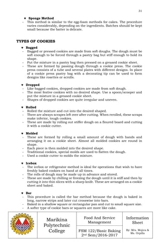 31
Marikina
Polytechnic
College
Food And Service
Management
FSM 122/Basic Baking
2nd Sem/2016-2017
Information
Sheet
By: Mrs. Mojica &
Ms. Orpilla
 Sponge Method
- This method is similar to the egg-foam methods for cakes. The procedure
varies considerably, depending on the ingredients. Batches should be kept
small because the batter is delicate.
TYPES OF COOKIES
 Bagged
- Bagged or pressed cookies are made from soft doughs. The dough must be
soft enough to be forced through a pastry bag but stiff enough to hold its
shape.
- Put the mixture in a pastry bag then pressed on a greased cookie sheet.
- These are formed by passing dough through a cookie press. The cookie
press consists of a tube and several plates with different designs. In place
of a cookie press pastry bag with a decorating tip can be used to form
designs like rosettes or scrolls.
 Dropped
- Like bagged cookies, dropped cookies are made from soft dough.
- The most festive cookies with no desired shape. Use a spoon/scooper and
put the mixture in a greased cookie sheet.
- Shapes of dropped cookies are quite irregular and uneven.
 Rolled
- Rolled the mixture and cut into the desired shaped.
- There are always scrapes left over after cutting. When rerolled, these scraps
make inferior, tough cookies.
- These are made by rolling out stiffer dough on a floured board and cutting
it with a cookie cutter.
 Molded
- These are formed by rolling a small amount of dough with hands and
arranging it on a cookie sheet. Almost all molded cookies are round in
shape.
- Each piece is then molded into the desired shape.
- Traditional cookies, special molds are used to flatten the dough.
- Used a cookie cutter to molds the mixture.
 Icebox
- The icebox or refrigerator method is ideal for operations that wish to have
freshly baked cookies on hand at all times.
- The rolls of dough may be made up in advance and stored.
- These are made by chilling or freezing the dough until it is stiff and then by
cutting it into thin slices with a sharp knife. These are arranged on a cookie
sheet and baked.
 Bar
- This procedure is called the bar method because the dough is baked in
long, narrow strips and later cut crosswise into bars.
- Baked in a shallow square or rectangular pan and cut to small square size.
- A softer type of cookie bars or squares are more like cake.
 
