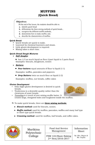 34
Marikina
Polytechnic
College
Food And Service
Management
FSM 122/Basic Baking
2nd Sem/2016-2017
Information
Sheet
By: Mrs. Mojica &
Ms. Orpilla
MUFFINS
(Quick Bread)
Quick Bread
 Quick breads are quick to make.
 Leavened by chemical leaveners and steam.
 Little gluten development is required.
 Mixing takes a short time.
Quick Bread Dough Mixtures
 Soft doughs:
 has 1/3 as much liquid as flour (1part liquid to 3 parts flour)
Examples: biscuits, doughnuts, scones
 Batters:
 Pour batters: equal amounts of flour to liquid (1:1)
Examples: waffles, pancakes and popovers
 Drop Batters: twice as much flour as liquid (1:2)
Examples: muffins, nut breads, coffee cakes
Gluten Development
• Only slight gluten development is desired in quick
breads.
• Tenderness is a desirable quality rather than the
chewiness of yeast breads.
• Tunneling is a result of over mixing muffin batter. It
creates large, elongated holes and toughness inside the muffins.
 To make quick breads, there are three mixing methods:
 Biscuit method: used for biscuits, scones.
 Muffin method: used for muffins, pancakes, waffles and many loaf type
or sheet type quick breads.
 Creaming method: used for muffins, loaf breads, and coffee cakes.
Objectives:
At the end of the lesson, the students should be able to:
a. identify quick bread
b. differentiate the three mixing methods of quick breads ,
c. recognize the different muffin methods,
d. demonstrate how to make muffin; and,
e. describe the characteristics of muffins.
 