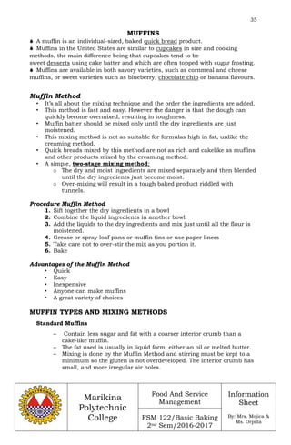 35
Marikina
Polytechnic
College
Food And Service
Management
FSM 122/Basic Baking
2nd Sem/2016-2017
Information
Sheet
By: Mrs. Mojica &
Ms. Orpilla
MUFFINS
 A muffin is an individual-sized, baked quick bread product.
 Muffins in the United States are similar to cupcakes in size and cooking
methods, the main difference being that cupcakes tend to be
sweet desserts using cake batter and which are often topped with sugar frosting.
 Muffins are available in both savory varieties, such as cornmeal and cheese
muffins, or sweet varieties such as blueberry, chocolate chip or banana flavours.
Muffin Method
• It’s all about the mixing technique and the order the ingredients are added.
• This method is fast and easy. However the danger is that the dough can
quickly become overmixed, resulting in toughness.
• Muffin batter should be mixed only until the dry ingredients are just
moistened.
• This mixing method is not as suitable for formulas high in fat, unlike the
creaming method.
• Quick breads mixed by this method are not as rich and cakelike as muffins
and other products mixed by the creaming method.
• A simple, two-stage mixing method;
o The dry and moist ingredients are mixed separately and then blended
until the dry ingredients just become moist.
o Over-mixing will result in a tough baked product riddled with
tunnels.
Procedure Muffin Method
1. Sift together the dry ingredients in a bowl
2. Combine the liquid ingredients in another bowl
3. Add the liquids to the dry ingredients and mix just until all the flour is
moistened.
4. Grease or spray loaf pans or muffin tins or use paper liners
5. Take care not to over-stir the mix as you portion it.
6. Bake
Advantages of the Muffin Method
• Quick
• Easy
• Inexpensive
• Anyone can make muffins
• A great variety of choices
MUFFIN TYPES AND MIXING METHODS
Standard Muffins
– Contain less sugar and fat with a coarser interior crumb than a
cake-like muffin.
– The fat used is usually in liquid form, either an oil or melted butter.
– Mixing is done by the Muffin Method and stirring must be kept to a
minimum so the gluten is not overdeveloped. The interior crumb has
small, and more irregular air holes.
 