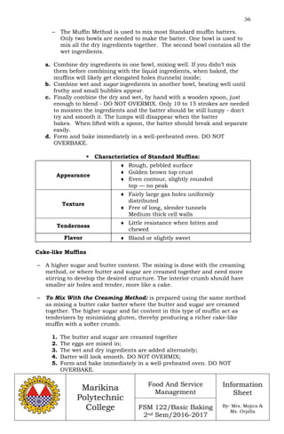 36
Marikina
Polytechnic
College
Food And Service
Management
FSM 122/Basic Baking
2nd Sem/2016-2017
Information
Sheet
By: Mrs. Mojica &
Ms. Orpilla
– The Muffin Method is used to mix most Standard muffin batters.
Only two bowls are needed to make the batter. One bowl is used to
mix all the dry ingredients together. The second bowl contains all the
wet ingredients.
a. Combine dry ingredients in one bowl, mixing well. If you didn’t mix
them before combining with the liquid ingredients, when baked, the
muffins will likely get elongated holes (tunnels) inside;
b. Combine wet and sugar ingredients in another bowl, beating well until
frothy and small bubbles appear.
c. Finally combine the dry and wet, by hand with a wooden spoon, just
enough to blend - DO NOT OVERMIX. Only 10 to 15 strokes are needed
to moisten the ingredients and the batter should be still lumpy - don't
try and smooth it. The lumps will disappear when the batter
bakes. When lifted with a spoon, the batter should break and separate
easily.
d. Form and bake immediately in a well-preheated oven. DO NOT
OVERBAKE.
 Characteristics of Standard Muffins:
Appearance
 Rough, pebbled surface
 Golden brown top crust
 Even contour, slightly rounded
top — no peak
Texture
 Fairly large gas holes uniformly
distributed
 Free of long, slender tunnels
Medium thick cell walls
Tenderness
 Little resistance when bitten and
chewed
Flavor  Bland or slightly sweet
Cake-like Muffins
– A higher sugar and butter content. The mixing is done with the creaming
method, or where butter and sugar are creamed together and need more
stirring to develop the desired structure. The interior crumb should have
smaller air holes and tender, more like a cake.
– To Mix With the Creaming Method: is prepared using the same method
as mixing a butter cake batter where the butter and sugar are creamed
together. The higher sugar and fat content in this type of muffin act as
tenderizers by minimizing gluten, thereby producing a richer cake-like
muffin with a softer crumb.
1. The butter and sugar are creamed together
2. The eggs are mixed in;
3. The wet and dry ingredients are added alternately;
4. Batter will look smooth. DO NOT OVERMIX;
5. Form and bake immediately in a well-preheated oven. DO NOT
OVERBAKE.
 