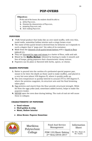 38
Marikina
Polytechnic
College
Food And Service
Management
FSM 122/Basic Baking
2nd Sem/2016-2017
Information
Sheet
By: Mrs. Mojica &
Ms. Orpilla
POP-OVERS
POPOVERS
 Puffy bread product that looks like an over-sized muffin, with very thin,
moist walls, somewhat hollow interior and a crispy brown crust.
 The name of this quick-bread is derived from its behavior as it expands to
such a degree that it "pops over" the sides of its container.
 Made from the thinnest of all quick-bread batters with a liquid to flour
ratio of 1:1.
 They are leavened by eggs and steam in a batter of flour, milk and salt.
 Mixed by the Muffin Method, followed by beating to make it smooth and
free of lumps, giving popovers their characteristic chewy texture.
 Popovers can be plain or flavored with herbs, spices, or cheese.
MAKING POPOVERS
1. Batter is poured into the cavities of a preheated special popover pan,
meant to be twice the depth as those used to make muffins, and placed in
a very hot oven (about 450 degrees F), where it quickly puffs up.
2. The oven temperature is quickly lowered to around 375 to 350 degrees F,
where the proteins coagulate, its structure sets and the final browning
takes place.
3. Egg proteins and starch from the flour provide structural strength. While
fat from the eggs yolks (and, sometimes added butter), helps to make the
popovers tender.
4. NEVER open the oven door during baking. The rush of cool air will cause
them to collapse.
CHARACTERISTIC OF POPOVERS
 Good volume
 Shell golden & crisp
 Moist, Hollow Interior
 Alton Brown: Popover Sometime
Objectives:
At the end of the lesson, the students should be able to:
a. define Pop-overs,
b. illustrate the characteristics of Pop-overs,
c. preparing Pop-overs; and,
d. show making Pop-overs.
 