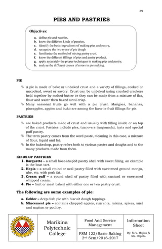 39
Marikina
Polytechnic
College
Food And Service
Management
FSM 122/Basic Baking
2nd Sem/2016-2017
Information
Sheet
By: Mrs. Mojica &
Ms. Orpilla
PIES AND PASTRIES
PIE
 A pie is made of bake or unbaked crust and a variety of fillings, cooked or
uncooked, sweet or savory. Crust can be unbaked using crushed crackers
held together by melted butter or they can be made from a mixture of flat,
flour and water then baked until crisp.
 Many seasonal fruits go well with a pie crust. Mangoes, bananas,
pineapples, apples and buko are among the favorite fruit fillings for pie.
PASTRIES
 are baked products made of crust and usually with filling inside or on top
of the crust. Pastries include pies, turnovers (empanada), tarts and special
puff pastry.
 The term pastry comes from the word paste, meaning in this case, a mixture
of flour, liquid and fat.
 In the bakeshop, pastry refers both to various pastes and doughs and to the
many products made from them.
KINDS OF PASTRIES
1. Barquette – a small boat-shaped pastry shell with sweet filling, an example
is the boat tart.
2. Hopia – a small round or oval pastry filled with sweetened ground mongo,
ube, etc. with pork fat.
3. Cream puff – a round shell of pastry filled with custard or sweetened
whipped cream.
4. Pie – fruit or meat baked with either one or two pastry crust.
The following are some examples of pie:
a. Cobler – deep dish pie with biscuit dough toppings.
b. Mincemeat pie – contains chopped apples, currants, raisins, spices, suet
and mutton or poultry.
Objectives:
a. define pie and pastries,
b. know the different kinds of pastries,
c. identify the basic ingredients of making pies and pastry,
d. recognize the two types of pie dough
e. familiarize the method of mixing pastry crust,
f. know the different fillings of pies and pastry product,
g. apply accurately the proper techniques in making pies and pastry,
h. analyze the different causes of errors in pie making.
 