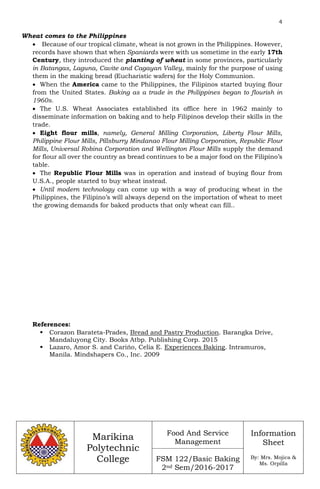 4
Marikina
Polytechnic
College
Food And Service
Management
FSM 122/Basic Baking
2nd Sem/2016-2017
Information
Sheet
By: Mrs. Mojica &
Ms. Orpilla
Wheat comes to the Philippines
 Because of our tropical climate, wheat is not grown in the Philippines. However,
records have shown that when Spaniards were with us sometime in the early 17th
Century, they introduced the planting of wheat in some provinces, particularly
in Batangas, Laguna, Cavite and Cagayan Valley, mainly for the purpose of using
them in the making bread (Eucharistic wafers) for the Holy Communion.
 When the America came to the Philippines, the Filipinos started buying flour
from the United States. Baking as a trade in the Philippines began to flourish in
1960s.
 The U.S. Wheat Associates established its office here in 1962 mainly to
disseminate information on baking and to help Filipinos develop their skills in the
trade.
 Eight flour mills, namely, General Milling Corporation, Liberty Flour Mills,
Philippine Flour Mills, Pillsburry Mindanao Flour Milling Corporation, Republic Flour
Mills, Universal Robina Corporation and Wellington Flour Mills supply the demand
for flour all over the country as bread continues to be a major food on the Filipino’s
table.
 The Republic Flour Mills was in operation and instead of buying flour from
U.S.A., people started to buy wheat instead.
 Until modern technology can come up with a way of producing wheat in the
Philippines, the Filipino’s will always depend on the importation of wheat to meet
the growing demands for baked products that only wheat can fill..
References:
 Corazon Barateta-Prades, Bread and Pastry Production. Barangka Drive,
Mandaluyong City. Books Atbp. Publishing Corp. 2015
 Lazaro, Amor S. and Carińo, Celia E. Experiences Baking. Intramuros,
Manila. Mindshapers Co., Inc. 2009
 